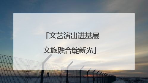 文艺演出进基层 文旅融合绽新光